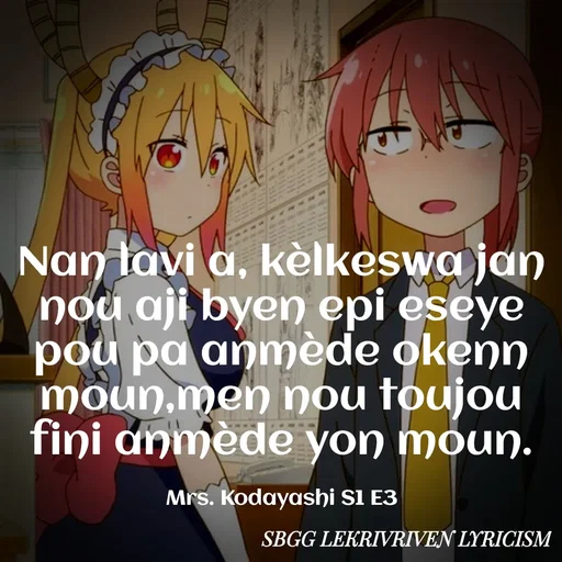 Quote by SBGG LEKRIVEN LYRICISM - Nan lavi a, kèlkeswa jan nou aji byen epi eseye pou pa anmède okenn moun,men nou toujou fini anmède yon moun.

Mrs. Kodayashi S1 E3 - Made using Quotes Creator App, Post Maker App