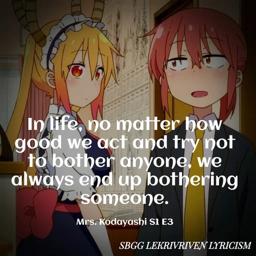 Quote by SBGG LEKRIVEN LYRICISM - In life, no matter how good we act and try not to bother anyone, we always end up bothering someone.

Mrs. Kodayashi S1 E3 - Made using Quotes Creator App, Post Maker App