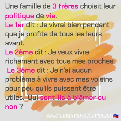 Quote by SBGG LEKRIVEN LYRICISM - Une famille de 3 frères choisit leur politique de vie.
Le 1er dit : Je vivrai bien pendant que je profite de tous les leurs avant. 
Le 2ème dit : Je veux vivre richement avec tous mes proches.
 Le 3ème dit : Je n'ai aucun problème à vivre avec mes voisins pour peu qu'ils puissent être utiles.  Qui sont-ils à blâmer ou non ? - Made using Quotes Creator App, Post Maker App