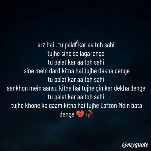 Quote by OM Soni - arz hai , tu palat kar aa toh sahi 
tujhe sine se laga lenge 
tu palat kar aa toh sahi 
sine mein dard kitna hai tujhe dekha denge
tu palat kar aa toh sahi 
aankhon mein aansu kitne hai tujhe gin kar dekha denge 
tu palat kar aa toh sahi 
tujhe khone ka gaam kitna hai tujhe Lafzon Mein bata denge 💔🥀 - Made using Quotes Creator App, Post Maker App