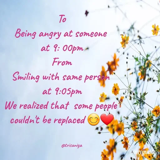 Quote by Trisha Shrestha - To
Being angry at someone
at 9: 00pm a
From
Smiling with same persn
at 9:05pm
We realized that some people
couldn't be replaced
@trisaniya
@myquotay
 - Made using Quotes Creator App, Post Maker App