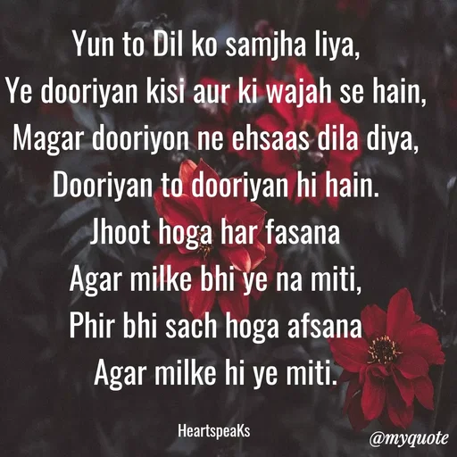 Quote by huma khan - Yun to Dil ko samjha liya,
Ye dooriyan kisi aur ki wajah se hain,
Magar dooriyon ne ehsaas dila diya,
Dooriyan to dooriyan hi hain.
Jhoot hoga har fasana
Agar milke bhi ye na miti,
Phir bhi sach hoga afsana
Agar milke hi ye miti.

HeartspeaKs  - Made using Quotes Creator App, Post Maker App