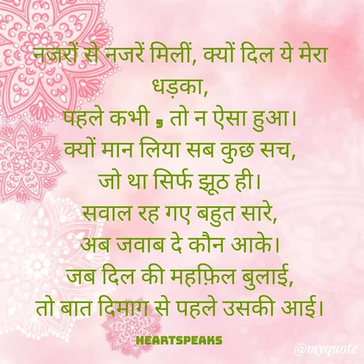 Quote by huma khan - नजरों से नजरें मिलीं, क्यों दिल ये मेरा धड़का,
पहले कभी , तो न ऐसा हुआ।
क्यों मान लिया सब कुछ सच,
जो था सिर्फ झूठ ही।
सवाल रह गए बहुत सारे,
अब जवाब दे कौन आके।
जब दिल की महफ़िल बुलाई,
तो बात दिमाग से पहले उसकी आई।

HeartspeaKs  - Made using Quotes Creator App, Post Maker App