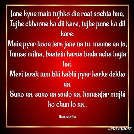 Quote by huma khan - Jane kyun main tujhko din raat sochta hun,
Tujhe chhoone ko dil kare, tujhe pane ko dil kare,
Main pyar hoon tera jane na tu, maane na tu,
Tumse milna, baatein karna bada acha lagta hai,
Meri tarah tum bhi kabhi pyar karke dekho na,
Suno na, suno na sunlo na, humsafar mujhi ko chun lo na..

HeartspeaKs  - Made using Quotes Creator App, Post Maker App