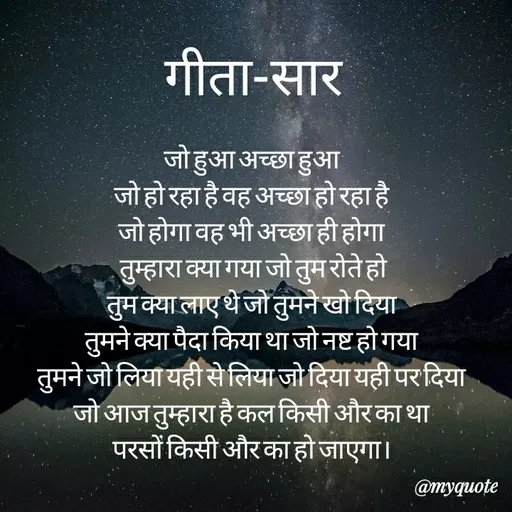 Quote by Sonu Sharma - गीता-सार
जो हुआ अच्छा हुआ
जो हो रहा है वह अच्छा हो रहा है।
जो होगा वह भी अच्छा ही होगा
तुम्हारा क्या गया जो तुम रोते हो
तुमक्या लाए थे जो तुमने खो दिया
तुमने क्या पैदा किया था जो नष्ट हो गया
तुमने जो लिया यही से लिया जो दिया यही पर दिया
जो आज तुम्हारा है कल किसी और का था
परसों किसी और का हो जाएगा।
@myquote
 - Made using Quotes Creator App, Post Maker App