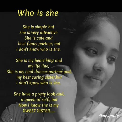 Quote by Sonu Sharma - Who is she
She is simple but
she is very attractive
She is cute and
best funny partner, but
I don't know who is she.
She is my heart king and
my life line,
She is my cool dancer partner and,
my
· best caring sister,but
I don't know who is she.
She have a pretty look and,
a queen of selfi, but
Now I know she is my
SWEET SISTER..
@myquote
 - Made using Quotes Creator App, Post Maker App