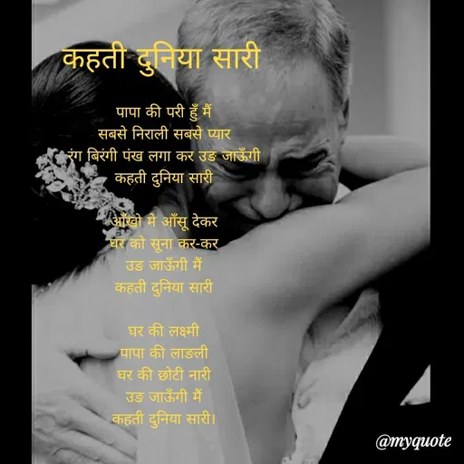 Quote by Sonu Sharma - कहती दुनिया सारी
पापा की परी हूँ मैं
सबसे निराली सबसे प्यार
रंग बिरंगी पंख लगा कर उङ जाऊँगी
कहती दुनिया सारी
आँखो में आँसू देकर
घर को सूना कर-कर
उङ जाऊँगी मैं
कहती दुनिया सारी
घर की लक्ष्मी
पापा की लाङली
घर की छोटी नारी
उङ जाऊँगी मैं
कहती दुनिया सारी।
@туqиote
 - Made using Quotes Creator App, Post Maker App