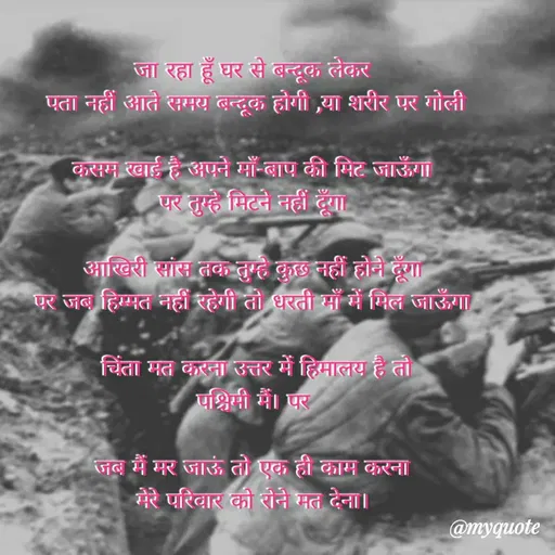 Quote by Sonu Sharma - जा रहा हूँ घर से बन्दूक लेकर
एता नहीं आते समय बन्दूक होगी ,या शरीर पर गोली
कसम खाई है अपने माँ-बाप की मिट जाऊँगा
पर तुम्हे मिटने नहीं दूँगा।
आखिरी सांस तक तुम्हे कुछ नहीं होने हूँगा
एर जब हिम्मत नहीं रहेगी तो धरती माँ में मिल जाऊँगा
चिंता मत करना उत्तर में हिमालय है तो
पश्चिमी मं। पर
जब में मर जाऊं तो एक ही काम करना
मेरे परिवार की रोने मत देना।
@myquote
 - Made using Quotes Creator App, Post Maker App