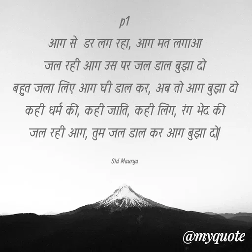 Quote by std maurya - p1
आग से  डर लग रहा, आग मत लगाओ
जल रही आग उस पर जल डाल बुझा दो
बहुत जला लिए आग घी डाल कर, अब तो आग बुझा दो
कही धर्म की, कही जाति, कही लिंग, रंग भेद की
जल रही आग, तुम जल डाल कर आग बुझा दो|

Std Maurya - Made using Quotes Creator App, Post Maker App