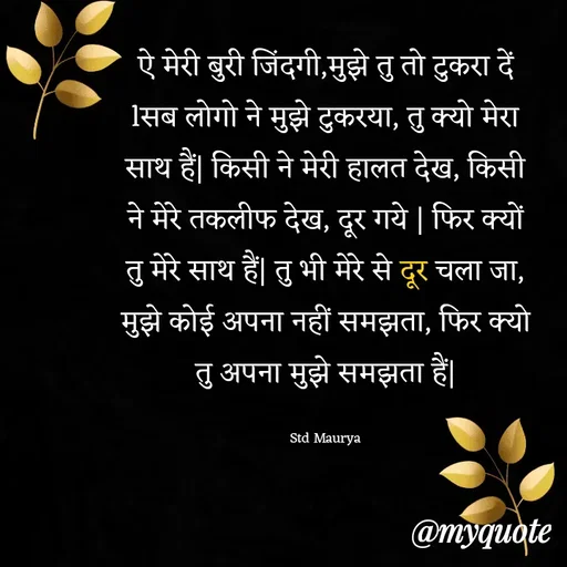 Quote by std maurya - ऐ मेरी बुरी जिंदगी,मुझे तु तो टुकरा दें lसब लोगो ने मुझे टुकरया, तु क्यो मेरा साथ हैं| किसी ने मेरी हालत देख, किसी ने मेरे तकलीफ देख, दूर गये | फिर क्यों तु मेरे साथ हैं| तु भी मेरे से दूर चला जा, मुझे कोई अपना नहीं समझता, फिर क्यो तु अपना मुझे समझता हैं|

Std Maurya - Made using Quotes Creator App, Post Maker App