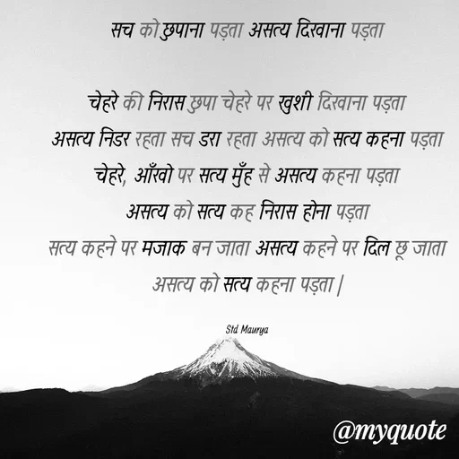 Quote by std maurya - सच को छुपाना पड़ता असत्य दिखाना पड़ता

चेहरे की निरास छुपा चेहरे पर खुशी दिखाना पड़ता
असत्य निडर रहता सच डरा रहता असत्य को सत्य कहना पड़ता
चेहरे, आँखो पर सत्य मुँह से असत्य कहना पड़ता
असत्य को सत्य कह निरास होना पड़ता
सत्य कहने पर मजाक बन जाता असत्य कहने पर दिल छू जाता असत्य को सत्य कहना पड़ता |

Std Maurya - Made using Quotes Creator App, Post Maker App