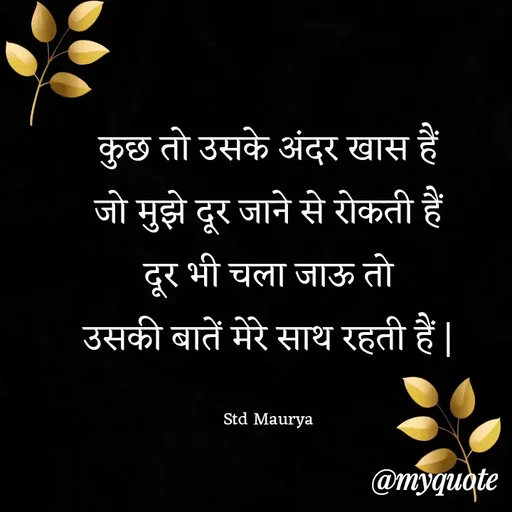 Quote by std maurya - कुछ तो उसके अंदर खास हैं
जो मुझे दूर जाने से रोकती हैं
दूर भी चला जाऊ तो
उसकी बातें मेरे साथ रहती हैं |

Std Maurya - Made using Quotes Creator App, Post Maker App