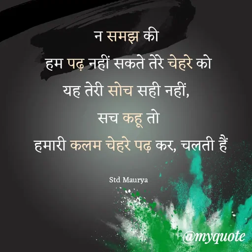 Quote by std maurya - न समझ की 
हम पढ़ नहीं सकते तेरे चेहरे को
यह तेरी सोच सही नहीं, 
सच कहू तो
 हमारी कलम चेहरे पढ़ कर, चलती हैं

Std Maurya - Made using Quotes Creator App, Post Maker App