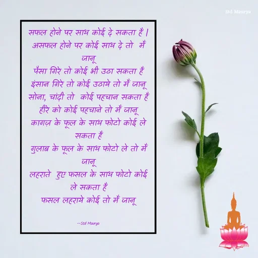 Quote by std maurya - सफल होने पर साथ कोई दे सकता हैं |
असफल होने पर कोई साथ दे तो  मैं जानू
पैसा गिरे तो कोई भी उठा सकता हैं
इंसान गिरे तो कोई उठाये तो मैं जानू
सोना, चांदी तो  कोई पहचान सकता हैं
हीरे को कोई पहचाने तो मैं जानू
कागज़ के फूल के साथ फोटो कोई ले सकता हैं
गुलाब के फूल के साथ फोटो ले तो मैं जानू
लहराते  हुए फसल के साथ फोटो कोई ले सकता हैं
फसल लहराये कोई तो मैं जानू


--Std Maurya - Made using Quotes Creator App, Post Maker App