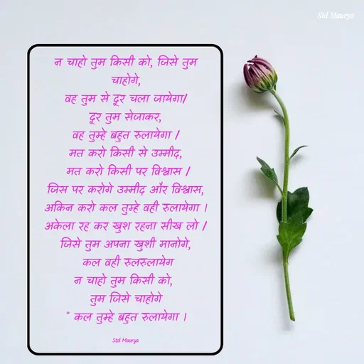 Quote by std maurya - न चाहो तुम किसी को, जिसे तुम चाहोगे,
वह तुम से दूर चला जायेगा/
दूर तुम सेजाकर,
वह तुम्हे बहुत रुलायेगा /
मत करो किसी से उम्मीद,
 मत करो किसी पर विश्वास /
जिस पर करोगे उम्मीद और विश्वास, अकिन करो कल तुम्हे वही रुलायेगा ।
अकेला रह कर खुश रहना सीख लो / जिसे तुम अपना खुशी मानोगे,
 कल वही रुलरुलायेग
न चाहो तुम किसी को, 
तुम जिसे चाहोगे
* कल तुम्हे बहुत रुलायेगा ।

Std Maurya - Made using Quotes Creator App, Post Maker App