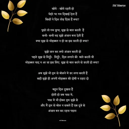 Quote by std maurya - खोये - खोये रहती हो
चेहरे पर गम दिखाई देता हैं
किसी ने दिल तोड़ दिया हैं क्या? 

पूछो तो गम छुपा, मुझ से बात करती  हैं
कभी- कभी वह मुझे अंजान बना देती हैं
क्या मुझ से मोहब्बत न हो जा इस डरती हो क्या? 

मुझे जान कर क्यो अंजान करती हो
पहले मुझ से मिठ्ठी-  मिठ्ठी , दिल लगाने की  बाते करती थी
मोहब्बत याद न आ जा इस लिए  मुझ से बात करने से डरती हो क्या? 

अब मुझे भी तुम से बोलने में डर लगा करती हैं
कही मुझे ही अपनी मोहब्बत की दोषी न ठहरा दो

बहुत दिल दुखता हैं
होती हो जब पास मे, 
पास में भी होकर तुम मुझे से
और मैं तुम से बोल न सकते हैं एक दूजे से
अंजान बन कर रहना पड़ता 


std Maurya - Made using Quotes Creator App, Post Maker App