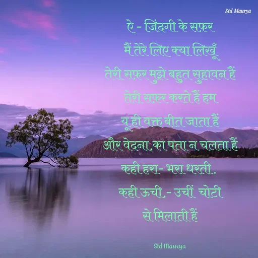 Quote by std maurya - ऐ - जिंदगी के सफ़र
मैं तेरे लिए क्या लिखूँ
तेरी सफ़र मुझे बहुत सुहावन हैं
तेरी सफ़र करते हैं हम
यू ही वक्त बीत जाता हैं
और वेदना,का पता न चलता हैं
कही हरा- भरा धरती , 
कही ऊची,- उचीं  चोटी
से मिलाती हैं

Std Maurya - Made using Quotes Creator App, Post Maker App