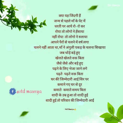 Quote by std maurya - क्या यह जिंदगी हैं
जन्म से पहले माँ के पेट में
धरती पर आये रो- रो कर
रोया तो लोगो ने हँसाया
नहीं रोया  तो लोगो ने रुलाया
आपने पैरों से चलने में वर्ष लगा
चलने नहीं आता था,माँ ने अंगुली पकड़ के चलना सिखाया
जब थोड़े बड़े हुए
खेलते खेलते वक्त बिता
जैसे जैसे और बड़े हुए
पढ़ने के लिए भेजा जाने लगे
पढ़ते -पढ़ते वक्त बिता
घर की जिम्मेदारी आई सिर पर
कमाने गए घर से दूर
कमाते -कमाते समय बिता
शादी के उम्र हुआ तो शादी हुई
शादी हुई तो परिवार की जिम्मेदारी आई


--Std Maurya ✍️@std maurya - Made using Quotes Creator App, Post Maker App