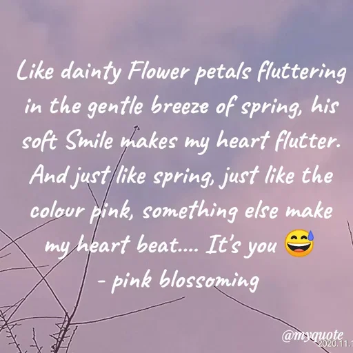 Quote by Nirjara Rai - Like dainty Flower petals fluttering
in the gentle breeze of spring, his
soft Smile makes my heart flutter.
And just like spring, just like the
colour pink, something else make
my heart beat.. It's you
pink blossoming
@myquote
2020.11.1
 - Made using Quotes Creator App, Post Maker App