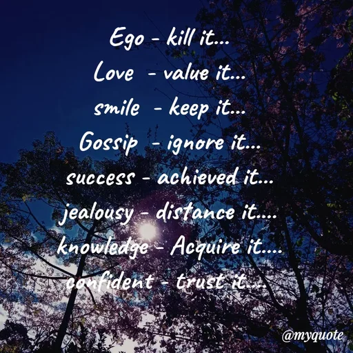 Quote by Nirjara Rai - Ego - kill it...
Cove -
value it...
smile - keep it...
Gossip - ignore it...
success - achieved it...
jealousy - distance it.
knowledge - Acquire it.
vtonfident - trust it.
@myquote
 - Made using Quotes Creator App, Post Maker App