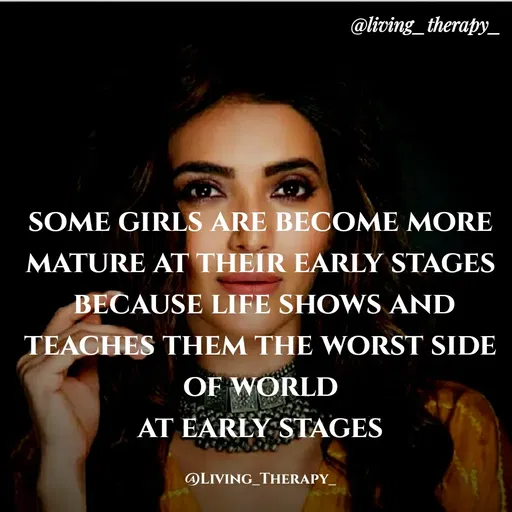 Quote by Mandala Devi - @living_therapy_
SOME GIRLS ARE BECOME MORE
MATURE AT THEIR EARLY STAGES
BECAUSE LIFE SHOWS AND
TEACHES THEM THE WORST SIDE
OF WORLD
AT EARLY STAGES
OLIVING_THERAPY_
 - Made using Quotes Creator App, Post Maker App