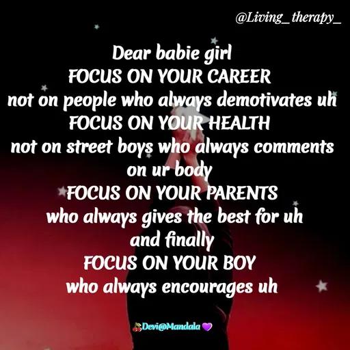 Quote by Mandala Devi - @Living_therapy_
Dear babie girl
FOCUS ON YOUR CAREER
not on people who always demotivates uk
FOCUS ON YOUR HEALTH
not on street boys who always comments
on ur body
FOCUS ON YOUR PARENTS
who always gives the best for uh
and finally
FOCUS ON YOUR BOY
who always encourages uh
Devi@Mandala
 - Made using Quotes Creator App, Post Maker App