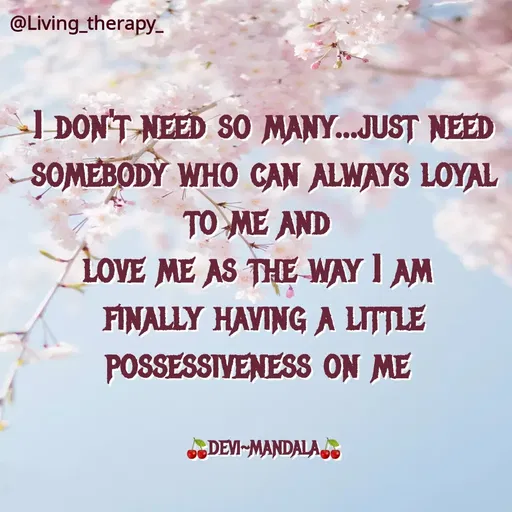 Quote by Mandala Devi - @Living therapy-
I DON'T NEED SO MANY...JUST NEED
SOMEBODY WHO CAN ALWAYS LOYAL
TO ME AND
LOVE ME AS THE WAY I AM
FINALLY HAVING A LITTLE
POSSESSIVENESS ON ME
DEVI-MANDALA
 - Made using Quotes Creator App, Post Maker App
