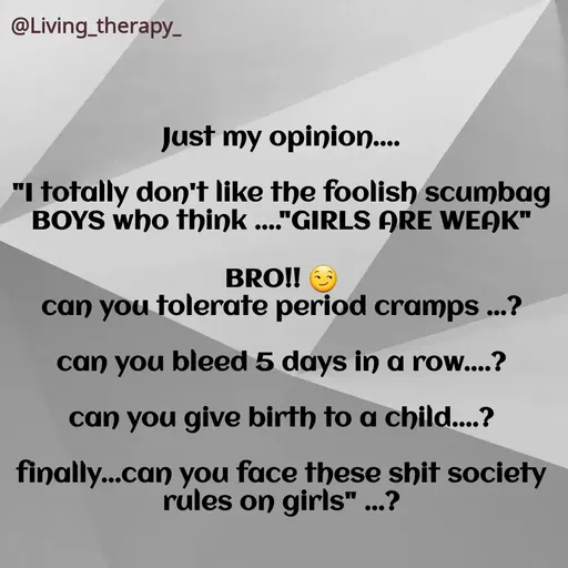Quote by Mandala Devi - @Living_therapy-
Just my opinion..
"I totally don't like the foolish scumbag
BOYS who think ..."GIRLS ARE WEAK"
BRO!!
can you tolerate period cramps ...?
can you bleed 5 days in a row....?
can you give birth to a child....?
finally...can you face these shit society
rules on girls" ...?
 - Made using Quotes Creator App, Post Maker App