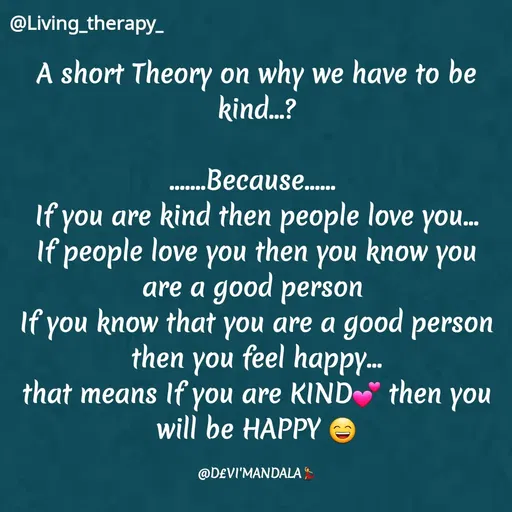 Quote by Mandala Devi - @Living_therapy-
A short Theory on why we have to be
kind.?
...
......Because..
If you are kind then people love you.
then
...
If people love you
know you
you
are a good person
If you know that you are a good person
then you feel happy.
that means If you are KIND then you
will be HAPPY
...
@D£VI'MANDALA
 - Made using Quotes Creator App, Post Maker App