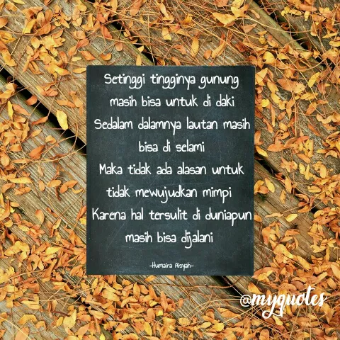 Quote by Humaira Aisyah - Setinggi tingginya gunung masih bisa untuk di daki
Sedalam dalamnya lautan masih bisa di selami
Maka tidak ada alasan untuk tidak mewujudkan mimpi 
Karena hal tersulit di duniapun masih bisa dijalani 

-Humaira Aisyah- - Made using Quotes Creator App, Post Maker App