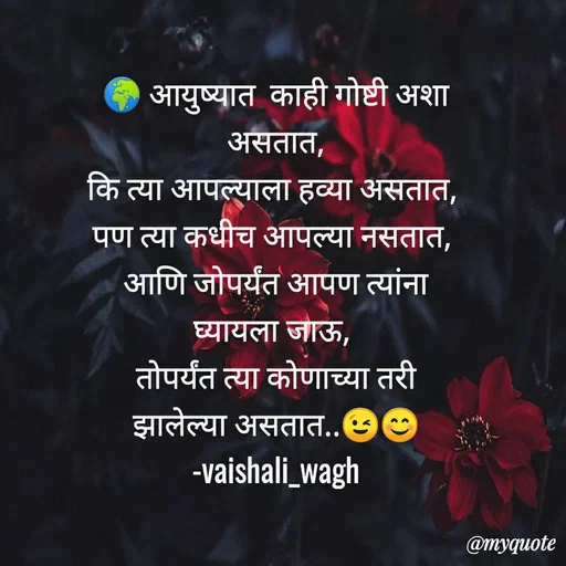 Quote by Vaishali Wagh - आयुष्यात काही गोष्टी अशा
असतात,
कि त्या आपल्याला हव्या असतात,
पण त्या कधीच आपल्या नसतात,
आणि जोपर्यंत आपण त्यांना
घ्यायला जाऊ,
तोपर्यंत त्या कोणाच्या तरी
झालेल्या असतात..
-vaishali_wagh
@myquote
 - Made using Quotes Creator App, Post Maker App