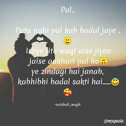 Quote by Vaishali Wagh - Pal.
Pata nahi pal kab badal jaye ,
Isliye Jite waqt aise jiyoo
jaise aakhari pal ho .
ye zíndagi hai janab,
kabhibhi badal sakti hai.
-vaishali_wagh
@myquote
 - Made using Quotes Creator App, Post Maker App