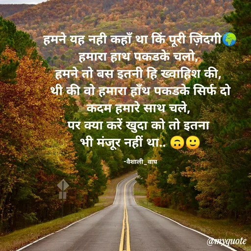 Quote by Vaishali Wagh - हमने यह नही कहाँ था किं पूरी जिंदगी
हमारा हाथ पकडके चलो,
हमने तो बस इतनी हि ख्वाहिश की,
थी की वो हमारा हाँथ पकडके सिर्फ दो
कदम हमारे साथ चले,
पर क्या करें खुदा को तो इतना
भी मंजूर नहीं था.. 6७
-वैशाली_वाघ
@myquote
 - Made using Quotes Creator App, Post Maker App