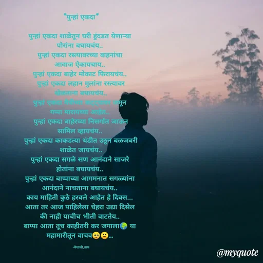 Quote by Vaishali Wagh - *पुन्हां एकदा
पुन्हां एकदा शाळेतून घरी हुंदडत येणाऱ्या
पोरांना बघायचंय...
पुन्हां एकदा रस्त्यावरच्या वाहनांचा
आवाज ऐकायचाय..
पुन्हां एकदा बाहेर मोकाट फिरायचंय...
पुन्हां एकदा लहान मुलांना रस्त्यावर
खेळताना बघायचंय...
पुन्हा एक
मून
गप्पा मारायच्या आहेत..
पुन्हां एकदा बाहेरच्या निसर्गात जाऊन
सामिल व्हायचंय..
पुन्हां एकदा काकडत्या थंडीत उठून बळजबरी
शाळेत जायचंय..
पुन्हां एकदा सगळे सण आनंदाने साजरे
होतांना बघायचंय..
पुन्हां एकदा बाप्पाच्या आगमनात सगळ्यांना
आनंदाने नाचताना बघायचंय..
काय माहिती कुठे हरवले आहेत हे दिवस...
आता तर आज पाहिलेला चेहरा उद्या दिसेल
की नाही याचीच भीती वाटतेय..
बाप्पा आता तूच काहीतरी कर जगाला।
महामारीतून वाचव ..
या
-वैशाली_वाघ
@myquote
 - Made using Quotes Creator App, Post Maker App