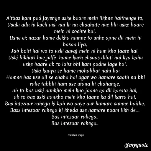 Quote by Vaishali Wagh - Alfaaz kam pad jayenge uske baare mein likhne baithenge to,
Usaki ada hi kuch aisi hai ki na chaahate hue bhi uske baare
mein hi sochte hai,
Usne ek nazar hame dekha hamne to unhe apne dil mein hi
basaa liya,
Jab bolti hai wo to uski aavaj mein hi ham kho jaate hai,
Uski bikhari hue julfe hame kuch ehsaas dilati hai kya kahu
uske baare ab to labz bhi kam padne lage hai,
Uski kaaya se hame mohabbat nahi hai
Hamne bas use dil se chaha hai agar wo hamare saath na bhi
rahe tabbhi ham use utana hi chahange,
ab to bas uski aankho mein kho jaane ka dil karata hai,
ab to bas uski aankho mein kho jaane ka dil karta hai,
Bas intezaar rahega ki kab wo aaye aur hamare samne baithe,
Bass intezaar rahega ki khuda use hamare naam likh de..
Bas intezaar rahega.
Bas intezaar rahega.
-vaishali_wagh
@тудиоte
 - Made using Quotes Creator App, Post Maker App