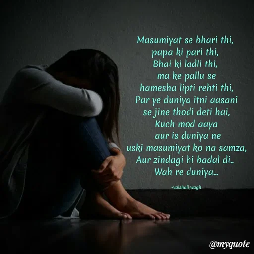 Quote by Vaishali Wagh - Masumiyat se bhari thi,
papa ki pari thi,
Bhai ki ladli thi,
ma ke pallu se
hamesha lipti rehti thi,
Par ye duniya itni aasani
se jine thodi deti hai,
Kuch mod aaya
aur is duniya ne
uski masumiyat ko na samza,
Aur zindagi hi badal di.
Wah re duniya.
-vaishali_wagh
@myquote
 - Made using Quotes Creator App, Post Maker App