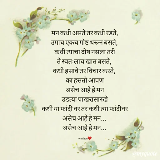 Quote by Vaishali Wagh - मन कधी असते तर कधी रडते,
उगाच एकच गोष्ट धरून बसते,
कधी त्याचा दोषनसला तरी
ते स्वत:लाच खात बसते,
कधी हसावे तर विचार करते,
का हसतो आपण
असेच आहे हे मन
उडत्या पाखरासारखे
कधी या फांदी वर तर कधी त्या फांदीवर
असेच आहे हे मन...
असेच आहे हे मन...
-vaishuu
@myquote
 - Made using Quotes Creator App, Post Maker App