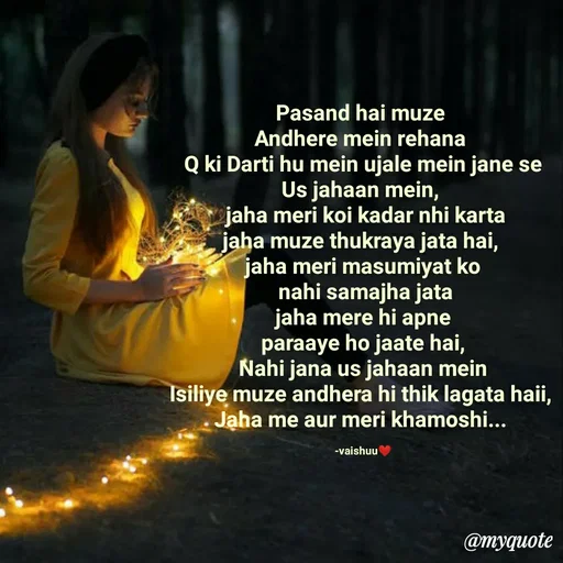 Quote by Vaishali Wagh - Pasand hai muze
Andhere mein rehana
Q ki Darti hu mein ujale mein jane se
Us jahaan mein,
jaha meri koi kadar nhi karta
jaha muze thukraya jata hai,
jaha meri masumiyat ko
nahi samajha jata
jaha mere hi apne
paraaye ho jaate hai,
Nahi jana us jahaan mein
Isiliye muze andhera hi thik lagata haii,
Jaha me aur meri khamoshi...
-vaishuu
@myquote
 - Made using Quotes Creator App, Post Maker App