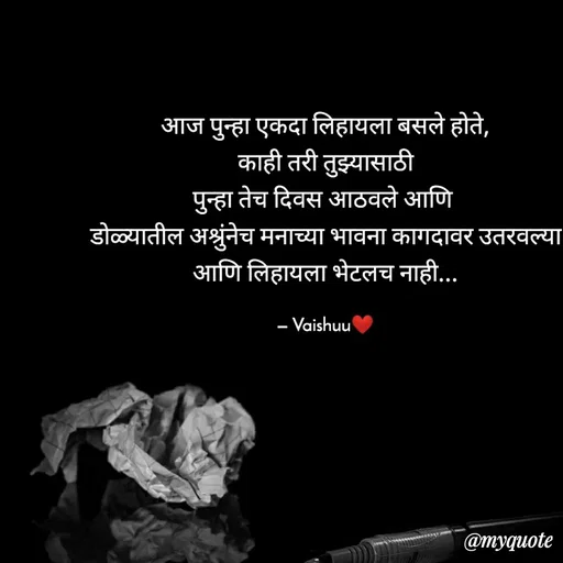 Quote by Vaishali Wagh - आज पुन्हा एकदा लिहायला बसले होते,
काही तरी तुझ्यासाठी
पुन्हा तेच दिवस आठवले आणि
डोळ्यातील अश्रुंनेच मनाच्या भावना कागदावर उतरवल्या
आणि लिहायला भेटलच नाही...
– Vaishuu
@myquote
 - Made using Quotes Creator App, Post Maker App