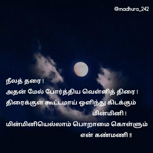 Quote by Madhumitha - நீலத் தரை ! 
அதன் மேல் போர்த்திய வெள்ளித் திரை !
திரைக்குள் கூட்டமாய் ஒளிந்து கிடக்கும்         
                                                          மின்மினி ! 
மின்மினியெல்லாம் பொறாமை கொள்ளும்   
                                                  என் கண்மணி !!  - Made using Quotes Creator App, Post Maker App