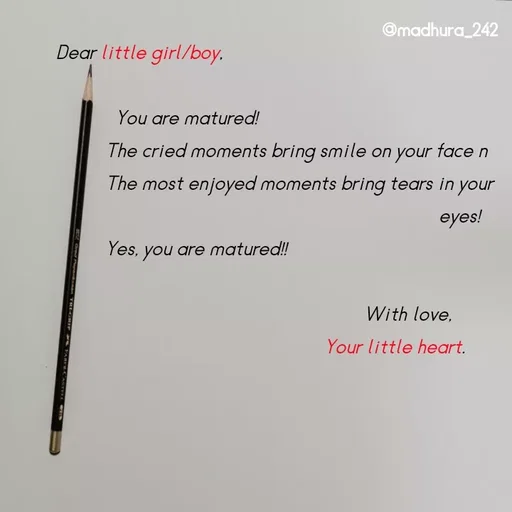 Quote by Madhumitha - Dear little girl/boy, 
         
            You are matured! 
          The cried moments bring smile on your face n 
          The most enjoyed moments bring tears in your     
                                                                             eyes!
          Yes, you are matured!! 

                                                              With love, 
                                                      Your little heart. 
 - Made using Quotes Creator App, Post Maker App
