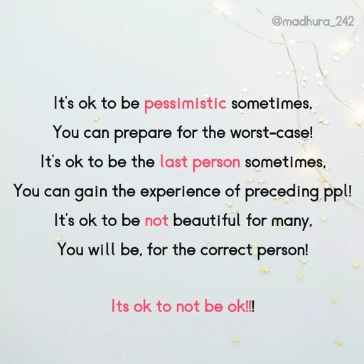 Quote by Madhumitha - It's ok to be pessimistic sometimes, 
You can prepare for the worst-case! 
It's ok to be the last person sometimes, 
You can gain the experience of preceding ppl! 
It's ok to be not beautiful for many, 
You will be, for the correct person! 

Its ok to not be ok!!! 
 - Made using Quotes Creator App, Post Maker App