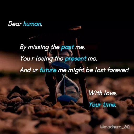 Quote by Madhumitha - Dear human, 
       
       By missing the past me, 
       You r losing the present me.
       And ur future me might be lost forever! 
                                              
                                                With love, 
                                                Your time.  - Made using Quotes Creator App, Post Maker App