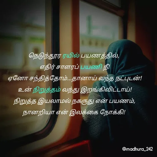 Quote by Madhumitha - நெடுந்தூர ரயில் பயணத்தில், 
எதிர் சாளரப் பயணி நீ!
ஏனோ சந்தித்தோம்...தானாய் வந்த நட்புடன்!
உன் நிறுத்தம் வந்து இறங்கிவிட்டாய்!
நிறுத்த இயலாமல் நகருது என் பயணம்,
நானறியா என் இலக்கை நோக்கி!  - Made using Quotes Creator App, Post Maker App