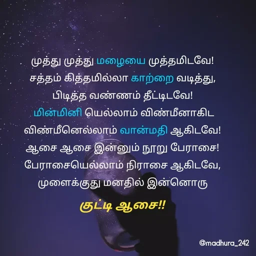Quote by Madhumitha - முத்து முத்து மழையை முத்தமிடவே! 
சத்தம் கித்தமில்லா காற்றை வடித்து, 
பிடித்த வண்ணம் தீட்டிடவே! 
மின்மினி யெல்லாம் விண்மீனாகிட
விண்மீனெல்லாம் வான்மதி ஆகிடவே! 
ஆசை ஆசை இன்னும் நூறு பேராசை! 
பேராசையெல்லாம் நிராசை ஆகிடவே, 
முளைக்குது மனதில் இன்னொரு குட்டி ஆசை!!  - Made using Quotes Creator App, Post Maker App