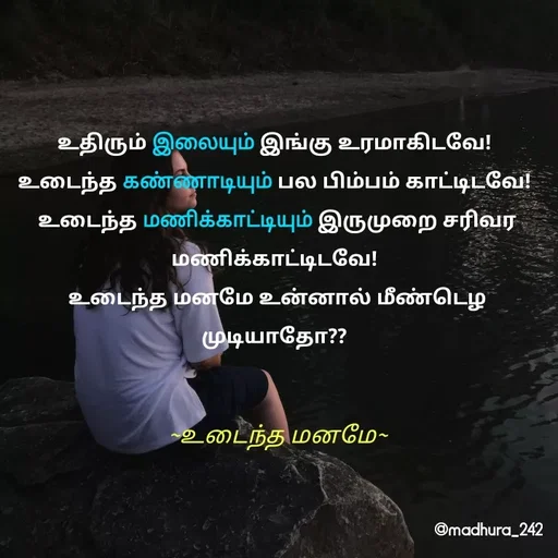 Quote by Madhumitha - உதிரும் இலையும் இங்கு உரமாகிடவே! 
உடைந்த கண்ணாடியும் பல பிம்பம் காட்டிடவே! 
உடைந்த மணிக்காட்டியும் இருமுறை சரிவர மணிக்காட்டிடவே! 
உடைந்த மனமே உன்னால் மீண்டெழ முடியாதோ?? ~உடைந்த மனமே~ - Made using Quotes Creator App, Post Maker App