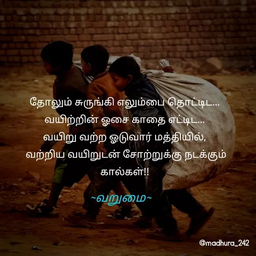 Quote by Madhumitha - தோலும் சுருங்கி எலும்பை தொட்டிட... 
வயிற்றின் ஓசை காதை எட்டிட... 
வயிறு வற்ற ஓடுவார் மத்தியில், 
வற்றிய வயிறுடன் சோற்றுக்கு நடக்கும் கால்கள்!! ~வறுமை~ - Made using Quotes Creator App, Post Maker App
