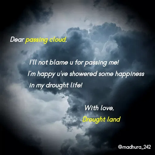 Quote by Madhumitha - Dear passing cloud,
           
           I'll not blame u for passing me!
          I'm happy u've showered some happiness 
           in my drought life!

                                           With love,
                                          Drought land - Made using Quotes Creator App, Post Maker App