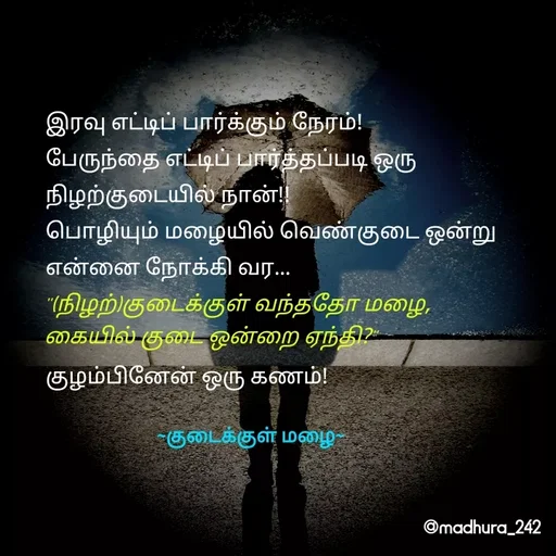 Quote by Madhumitha - இரவு எட்டிப் பார்க்கும் நேரம்!
பேருந்தை எட்டிப் பார்த்தப்படி ஒரு நிழற்குடையில் நான்!!
பொழியும் மழையில் வெண்குடை ஒன்று என்னை நோக்கி வர... 

 
குழம்பினேன் ஒரு கணம்! "(நிழற்)குடைக்குள் வந்ததோ மழை, 
கையில் குடை ஒன்றை ஏந்தி?"~குடைக்குள் மழை~ - Made using Quotes Creator App, Post Maker App
