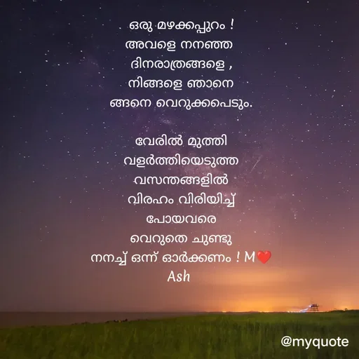 Quote by Ash Binoy - ഒരു മഴക്കപ്പുറം !
അവളെ നനഞ്ഞ 
ദിനരാത്രങ്ങളെ ,
നിങ്ങളെ ഞാനെ
ങ്ങനെ വെറുക്കപെടും.

വേരിൽ മുത്തി
വളർത്തിയെടുത്ത
വസന്തങ്ങളിൽ
വിരഹം വിരിയിച്ച്
പോയവരെ
വെറുതെ ചുണ്ടു
നനച്ച് ഒന്ന് ഓർക്കണം ! M❤️
Ash  - Made using Quotes Creator App, Post Maker App